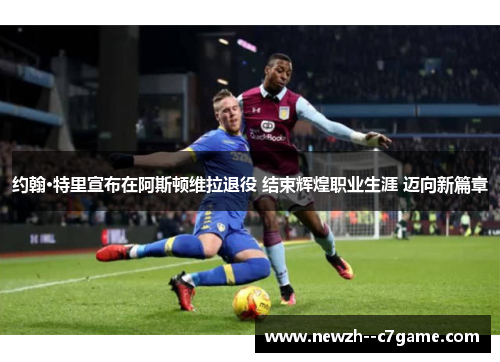 约翰·特里宣布在阿斯顿维拉退役 结束辉煌职业生涯 迈向新篇章 约翰·特里宣布在阿斯顿维拉退役 结束辉煌职业生涯 迈向新篇章
